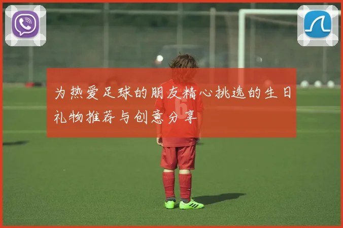 为热爱足球的朋友精心挑选的生日礼物推荐与创意分享