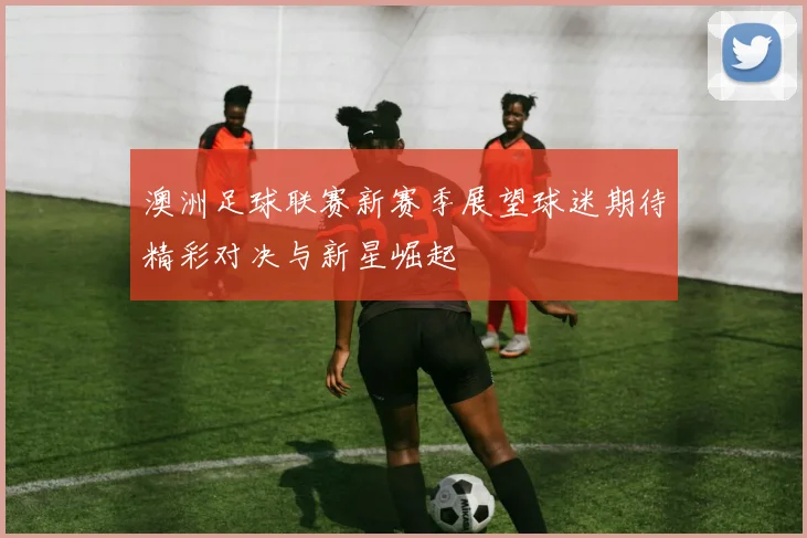 澳洲足球联赛新赛季展望球迷期待精彩对决与新星崛起